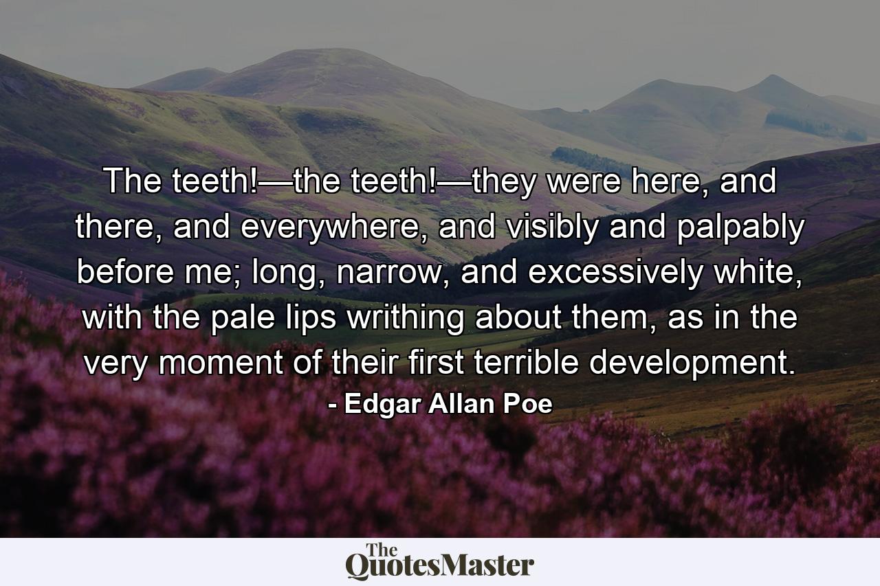 The teeth!—the teeth!—they were here, and there, and everywhere, and visibly and palpably before me; long, narrow, and excessively white, with the pale lips writhing about them, as in the very moment of their first terrible development. - Quote by Edgar Allan Poe