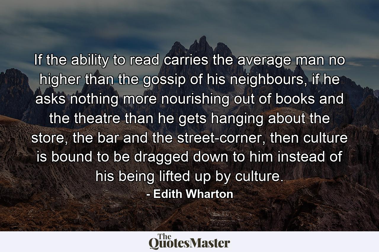 If the ability to read carries the average man no higher than the gossip of his neighbours, if he asks nothing more nourishing out of books and the theatre than he gets hanging about the store, the bar and the street-corner, then culture is bound to be dragged down to him instead of his being lifted up by culture. - Quote by Edith Wharton