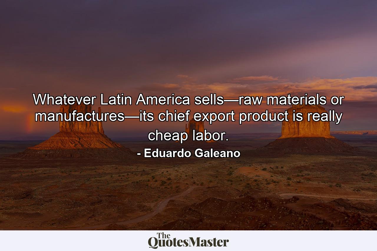 Whatever Latin America sells—raw materials or manufactures—its chief export product is really cheap labor. - Quote by Eduardo Galeano