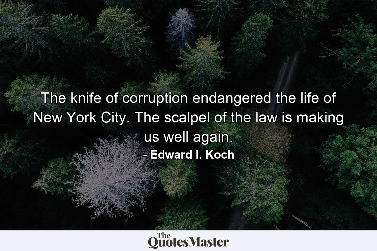 The knife of corruption endangered the life of New York City. The scalpel of the law is making us well again. - Quote by Edward I. Koch