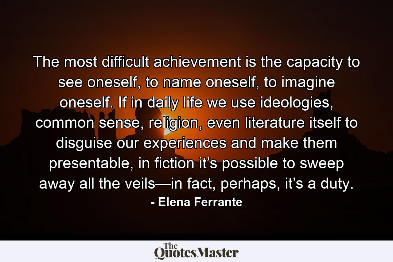 The most difficult achievement is the capacity to see oneself, to name oneself, to imagine oneself. If in daily life we use ideologies, common sense, religion, even literature itself to disguise our experiences and make them presentable, in fiction it’s possible to sweep away all the veils—in fact, perhaps, it’s a duty. - Quote by Elena Ferrante