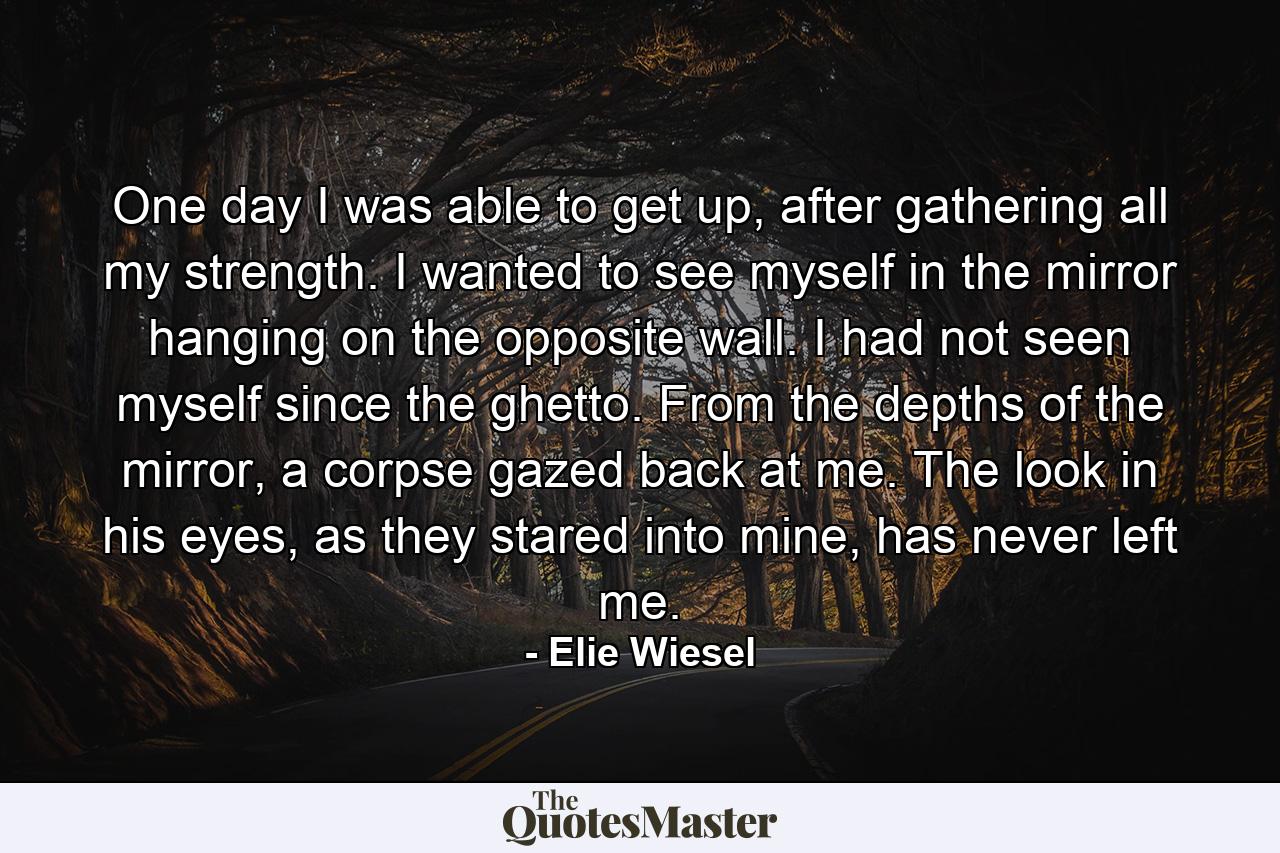 One day I was able to get up, after gathering all my strength. I wanted to see myself in the mirror hanging on the opposite wall. I had not seen myself since the ghetto. From the depths of the mirror, a corpse gazed back at me. The look in his eyes, as they stared into mine, has never left me. - Quote by Elie Wiesel