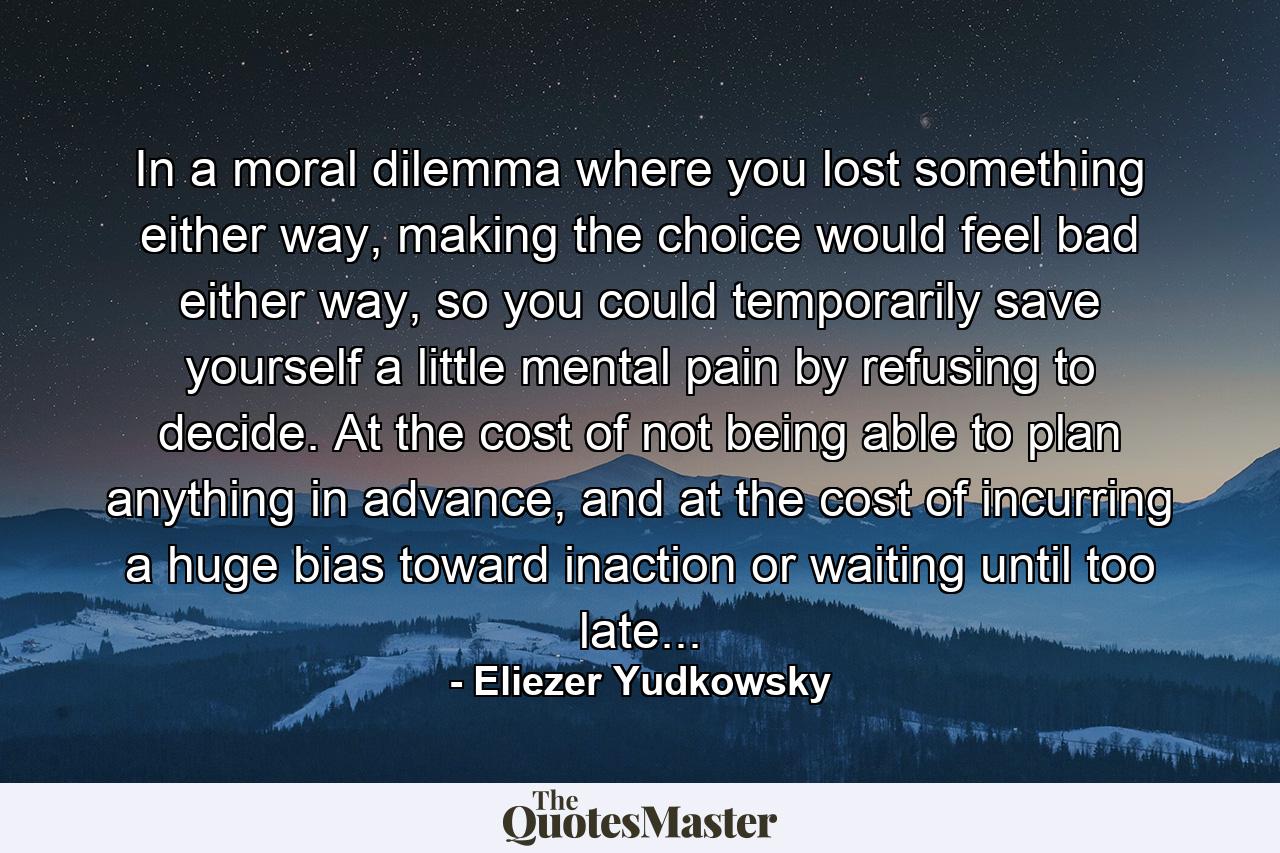 In a moral dilemma where you lost something either way, making the choice would feel bad either way, so you could temporarily save yourself a little mental pain by refusing to decide. At the cost of not being able to plan anything in advance, and at the cost of incurring a huge bias toward inaction or waiting until too late... - Quote by Eliezer Yudkowsky