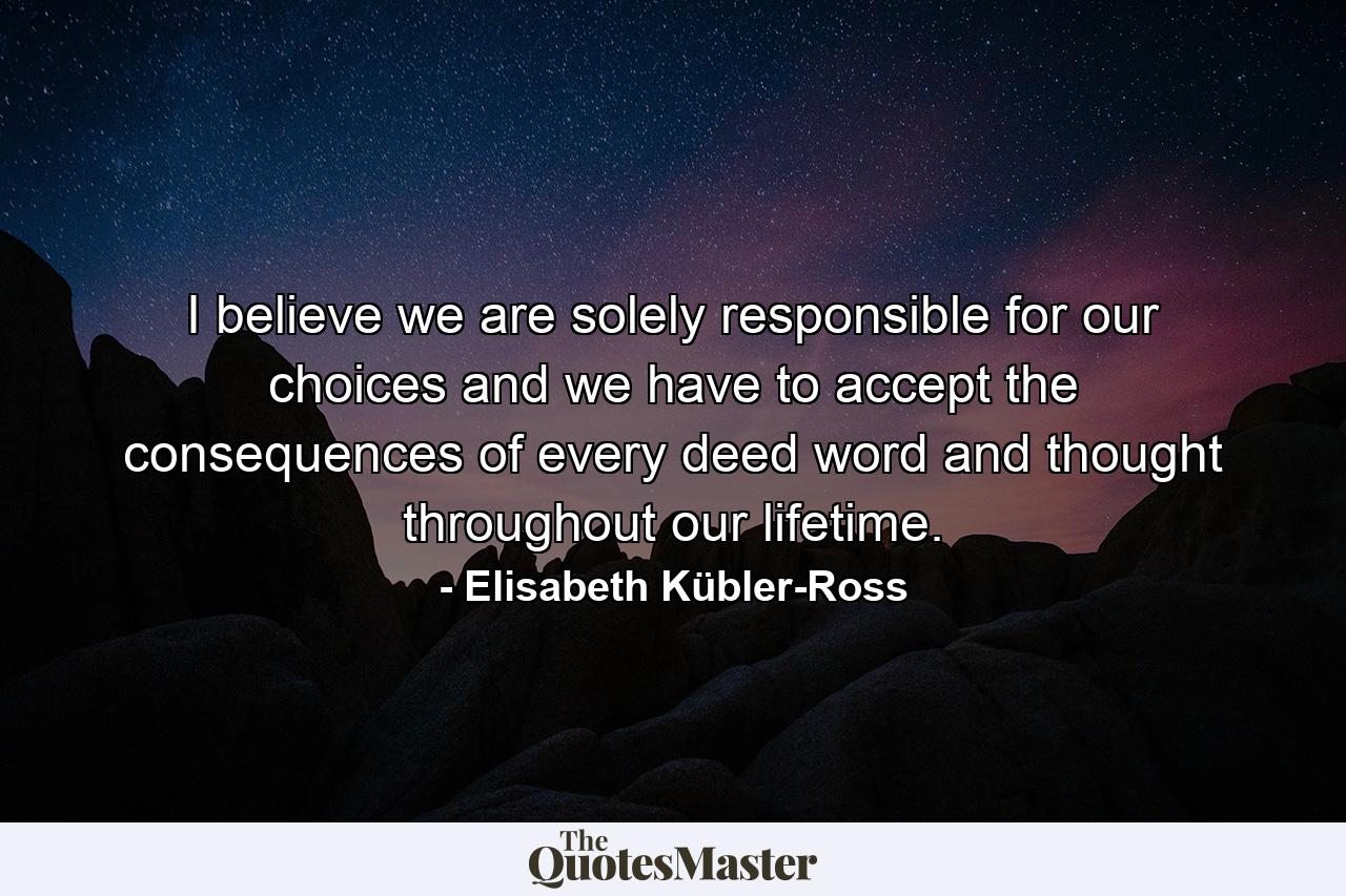 I believe we are solely responsible for our choices  and we have to accept the consequences of every deed  word  and thought throughout our lifetime. - Quote by Elisabeth Kübler-Ross