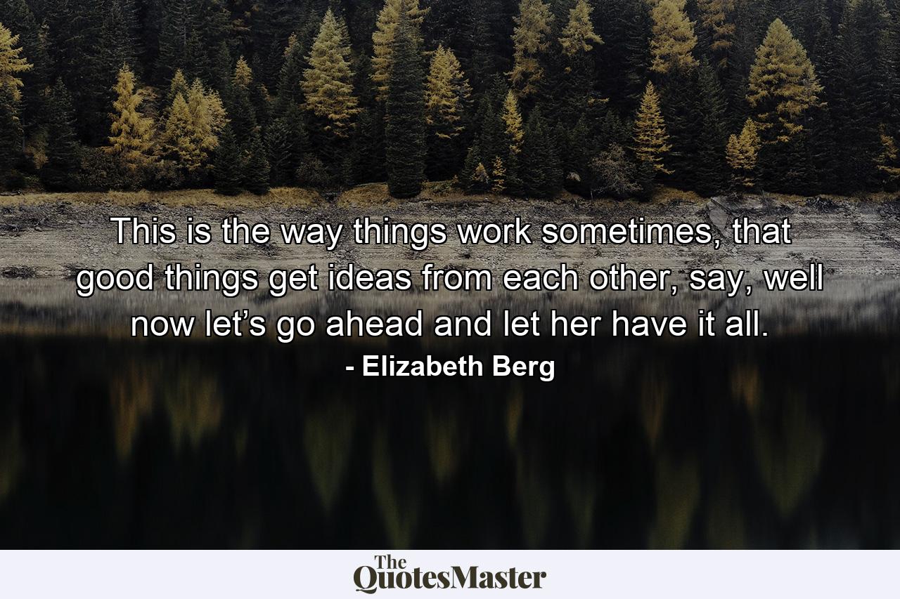 This is the way things work sometimes, that good things get ideas from each other, say, well now let’s go ahead and let her have it all. - Quote by Elizabeth Berg