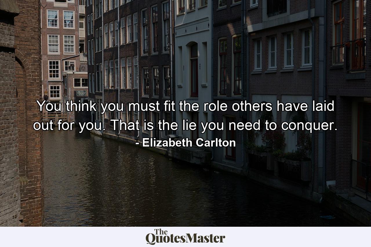 You think you must fit the role others have laid out for you. That is the lie you need to conquer. - Quote by Elizabeth Carlton