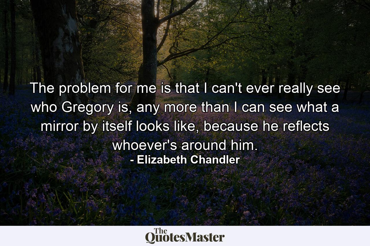 The problem for me is that I can't ever really see who Gregory is, any more than I can see what a mirror by itself looks like, because he reflects whoever's around him. - Quote by Elizabeth Chandler