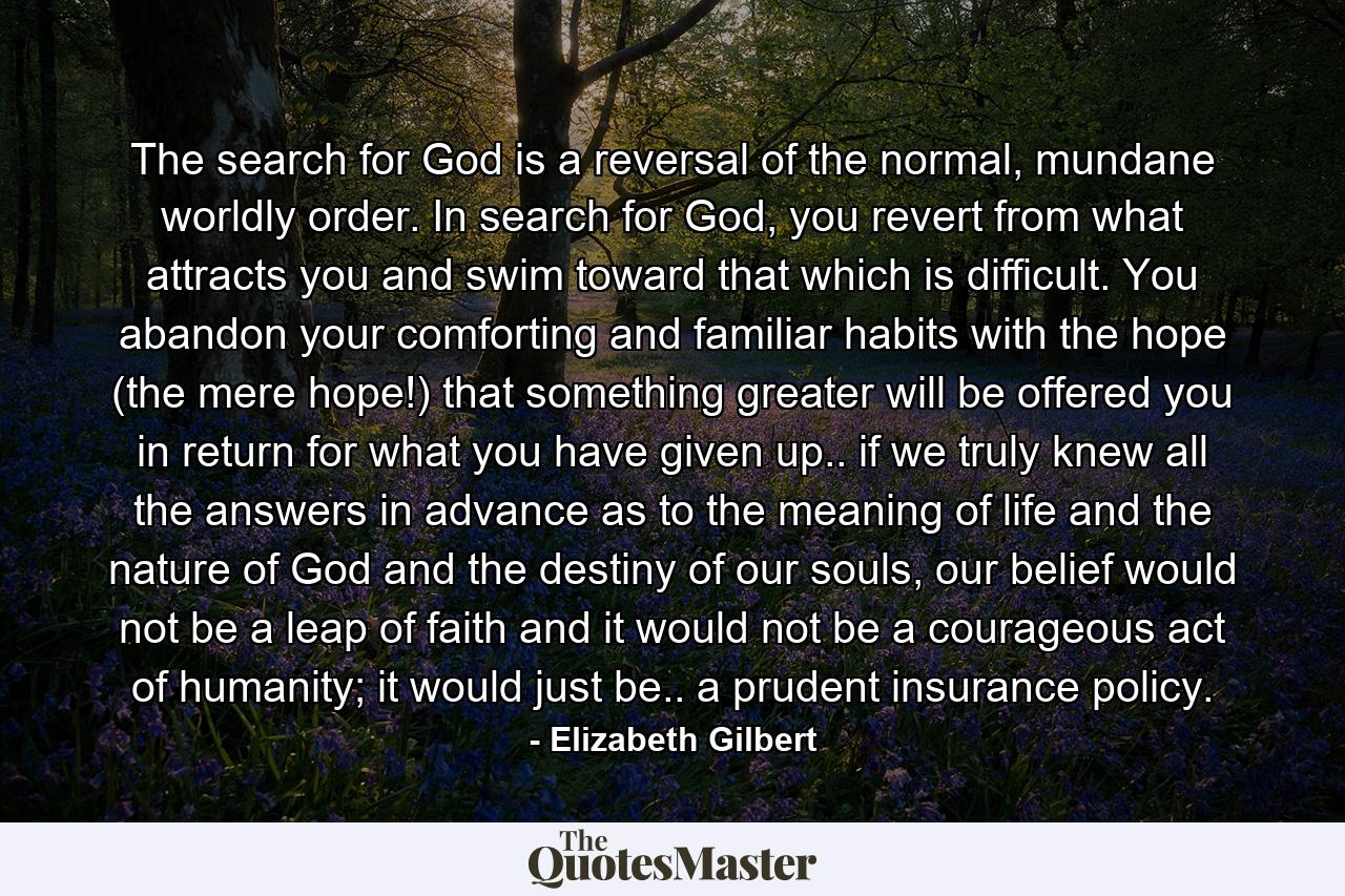 The search for God is a reversal of the normal, mundane worldly order. In search for God, you revert from what attracts you and swim toward that which is difficult. You abandon your comforting and familiar habits with the hope (the mere hope!) that something greater will be offered you in return for what you have given up.. if we truly knew all the answers in advance as to the meaning of life and the nature of God and the destiny of our souls, our belief would not be a leap of faith and it would not be a courageous act of humanity; it would just be.. a prudent insurance policy. - Quote by Elizabeth Gilbert