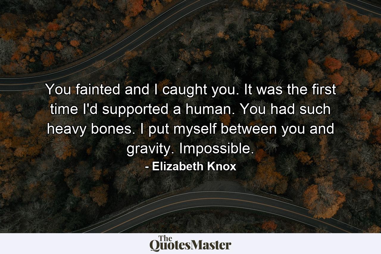 You fainted and I caught you. It was the first time I'd supported a human. You had such heavy bones. I put myself between you and gravity. Impossible. - Quote by Elizabeth Knox