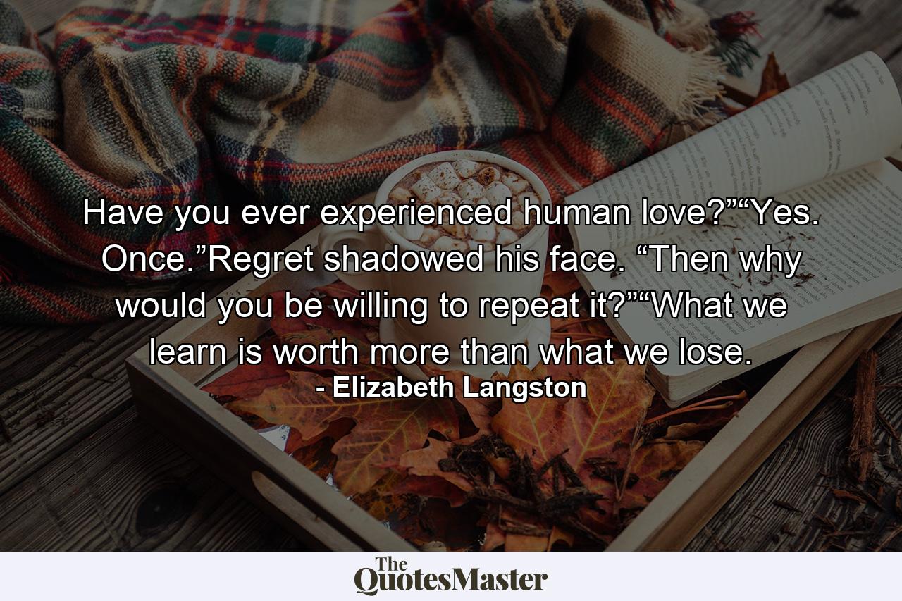 Have you ever experienced human love?”“Yes. Once.”Regret shadowed his face. “Then why would you be willing to repeat it?”“What we learn is worth more than what we lose. - Quote by Elizabeth Langston