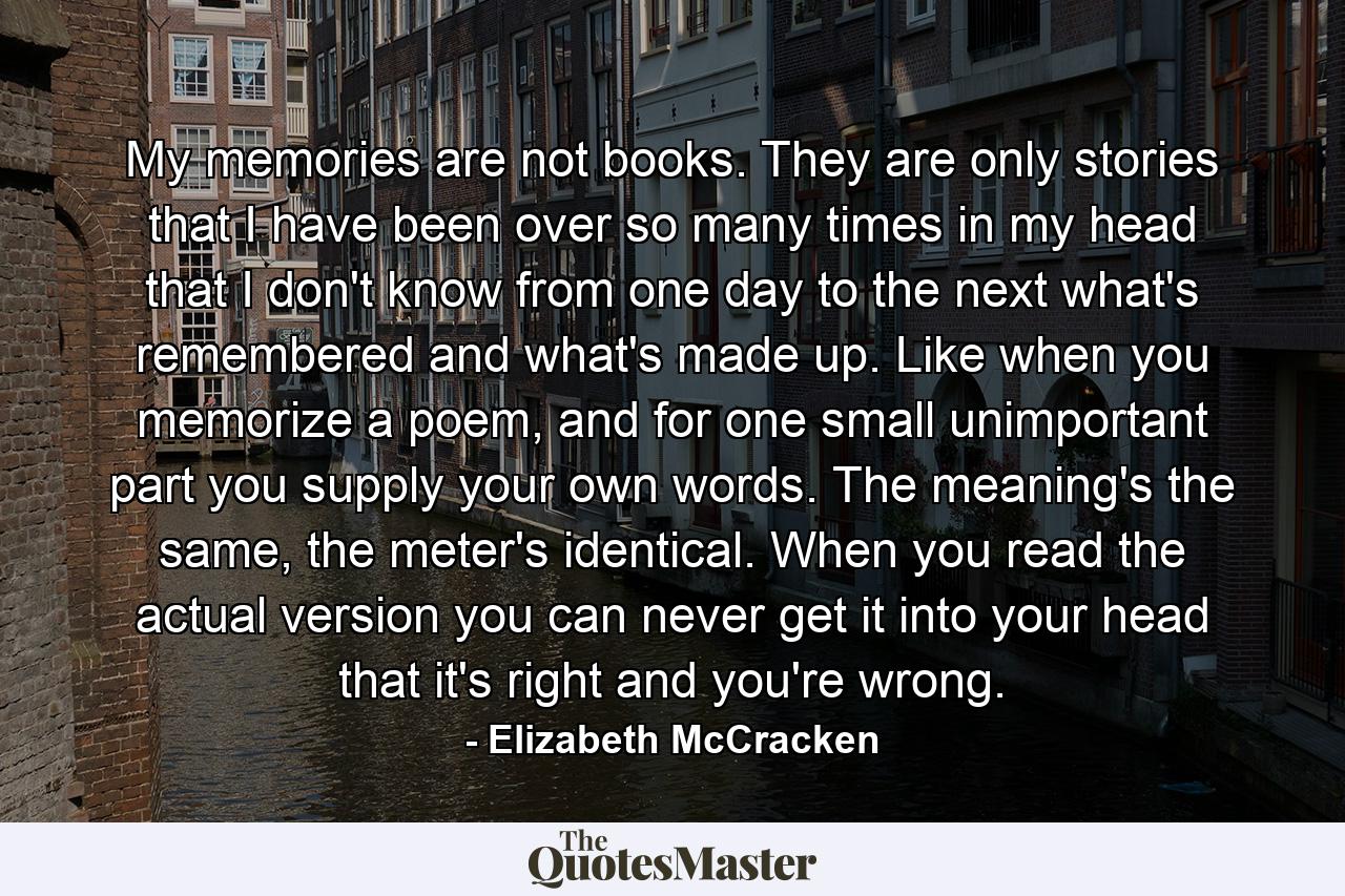 My memories are not books. They are only stories that I have been over so many times in my head that I don't know from one day to the next what's remembered and what's made up. Like when you memorize a poem, and for one small unimportant part you supply your own words. The meaning's the same, the meter's identical. When you read the actual version you can never get it into your head that it's right and you're wrong. - Quote by Elizabeth McCracken