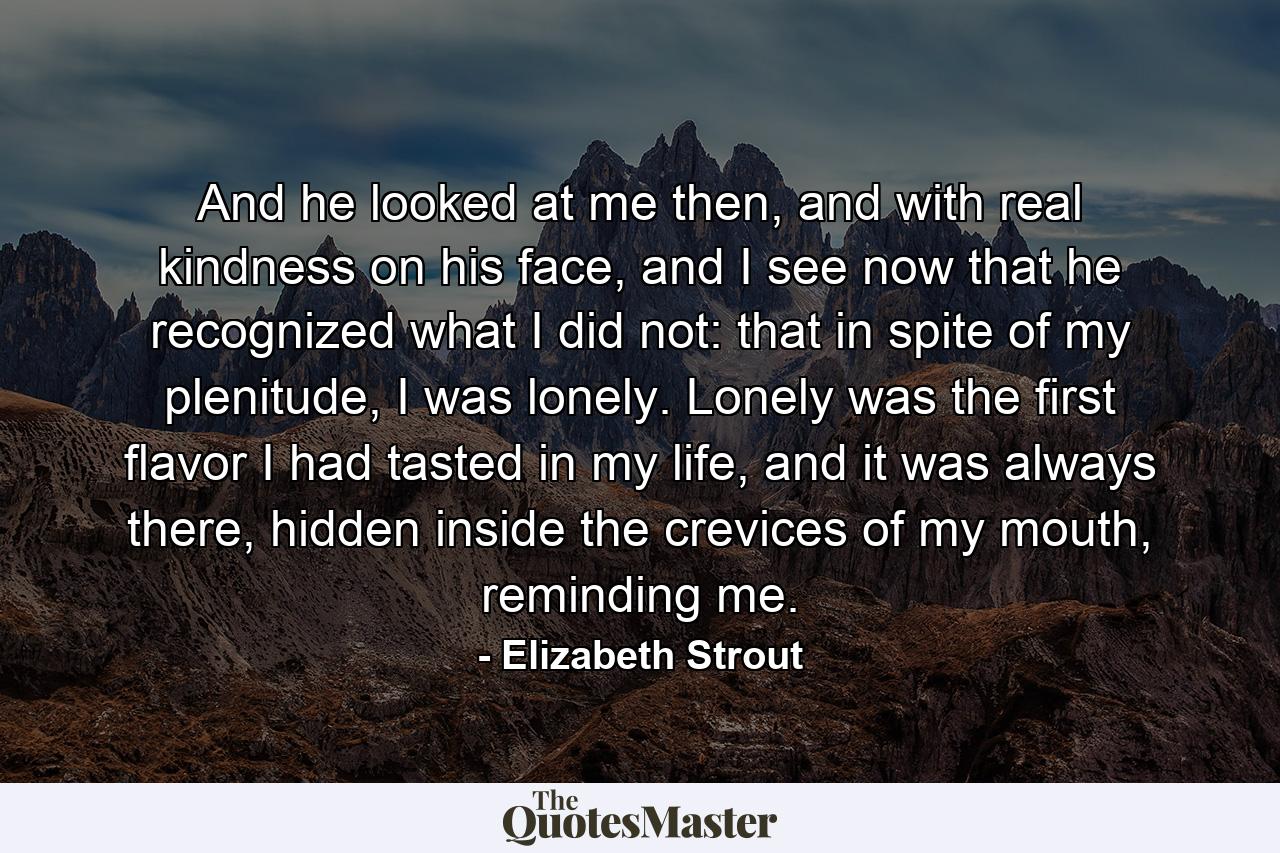 And he looked at me then, and with real kindness on his face, and I see now that he recognized what I did not: that in spite of my plenitude, I was lonely. Lonely was the first flavor I had tasted in my life, and it was always there, hidden inside the crevices of my mouth, reminding me. - Quote by Elizabeth Strout