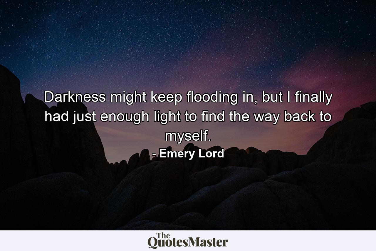 Darkness might keep flooding in, but I finally had just enough light to find the way back to myself. - Quote by Emery Lord