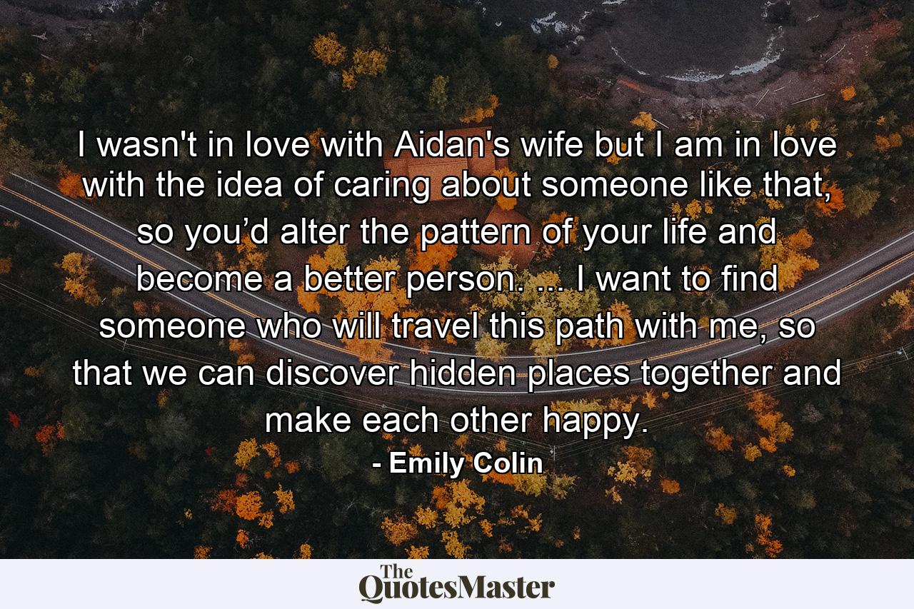 I wasn't in love with Aidan's wife but I am in love with the idea of caring about someone like that, so you’d alter the pattern of your life and become a better person. ... I want to find someone who will travel this path with me, so that we can discover hidden places together and make each other happy. - Quote by Emily Colin