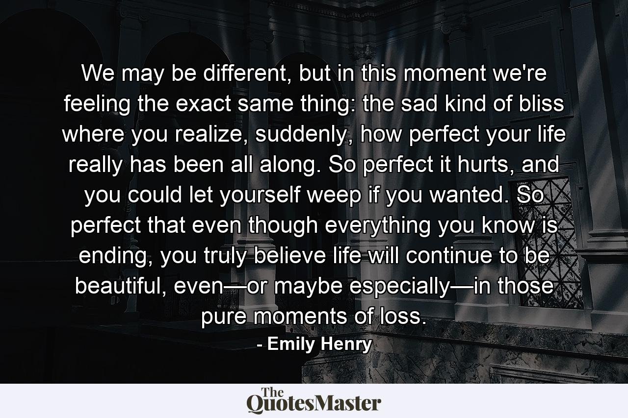 We may be different, but in this moment we're feeling the exact same thing: the sad kind of bliss where you realize, suddenly, how perfect your life really has been all along. So perfect it hurts, and you could let yourself weep if you wanted. So perfect that even though everything you know is ending, you truly believe life will continue to be beautiful, even—or maybe especially—in those pure moments of loss. - Quote by Emily Henry