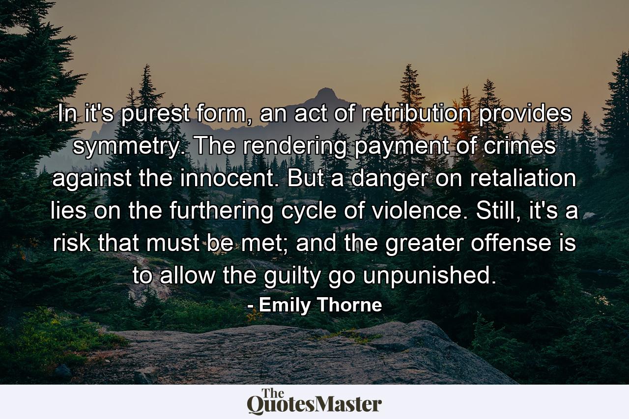 In it's purest form, an act of retribution provides symmetry. The rendering payment of crimes against the innocent. But a danger on retaliation lies on the furthering cycle of violence. Still, it's a risk that must be met; and the greater offense is to allow the guilty go unpunished. - Quote by Emily Thorne