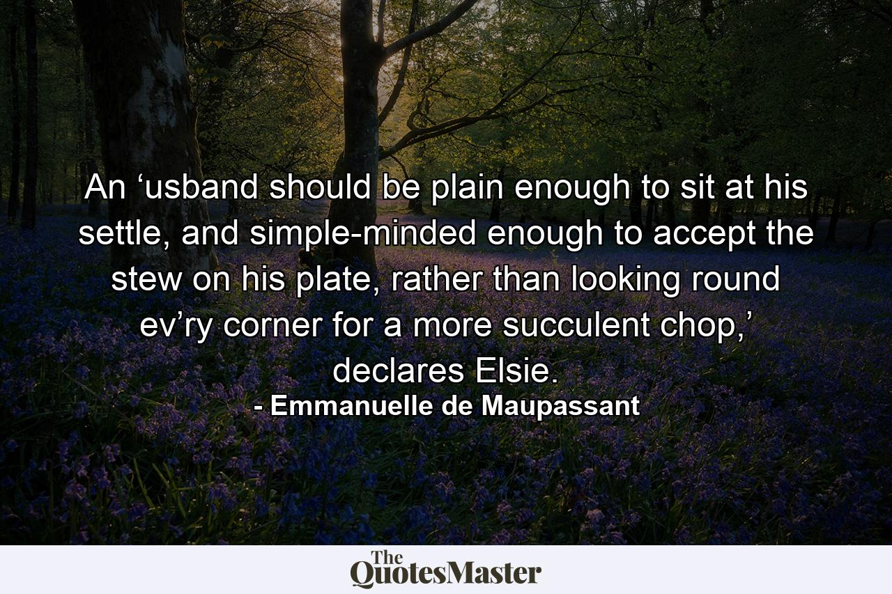 An ‘usband should be plain enough to sit at his settle, and simple-minded enough to accept the stew on his plate, rather than looking round ev’ry corner for a more succulent chop,’ declares Elsie. - Quote by Emmanuelle de Maupassant