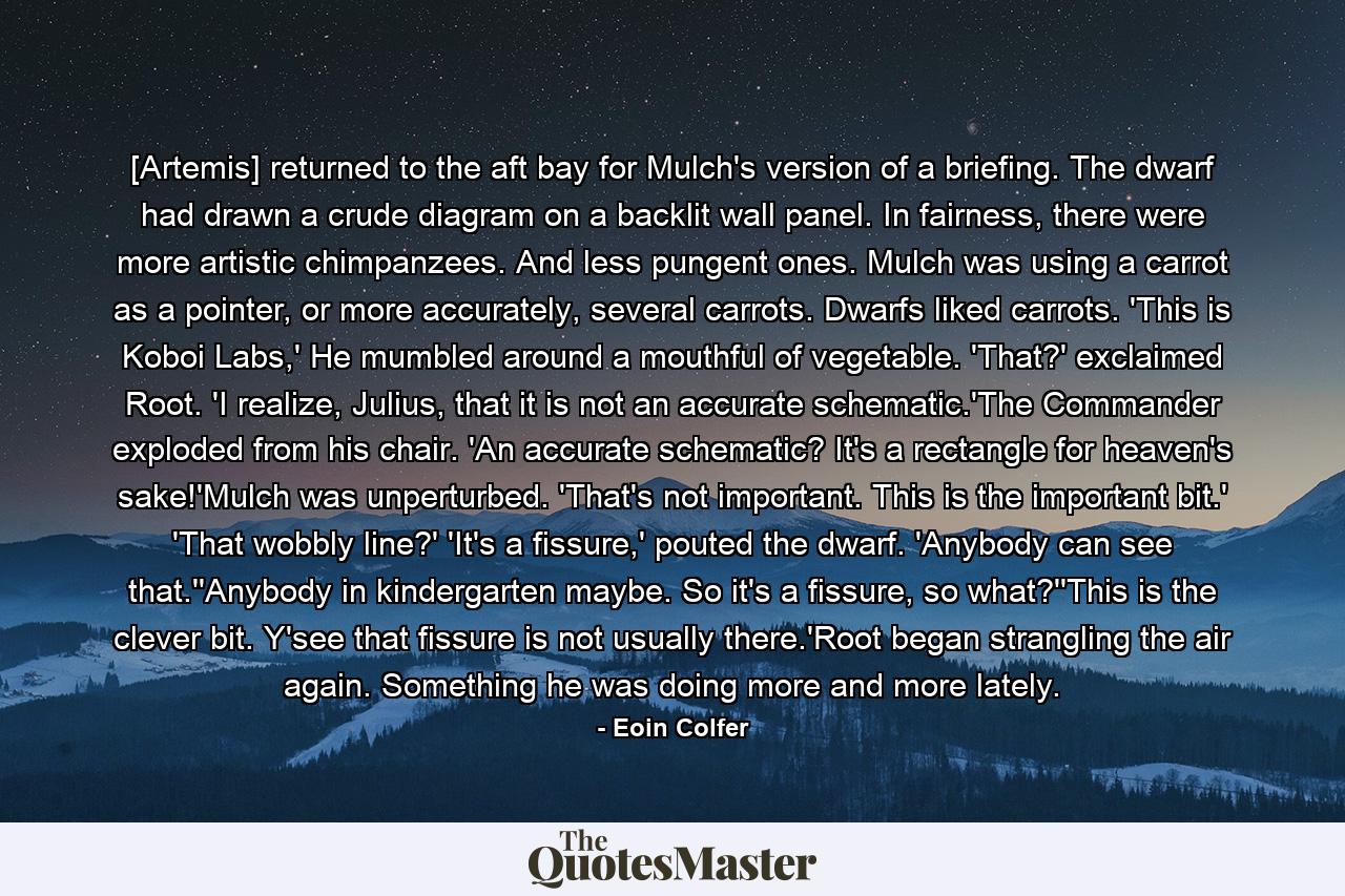 [Artemis] returned to the aft bay for Mulch's version of a briefing. The dwarf had drawn a crude diagram on a backlit wall panel. In fairness, there were more artistic chimpanzees. And less pungent ones. Mulch was using a carrot as a pointer, or more accurately, several carrots. Dwarfs liked carrots. 'This is Koboi Labs,' He mumbled around a mouthful of vegetable. 'That?' exclaimed Root. 'I realize, Julius, that it is not an accurate schematic.'The Commander exploded from his chair. 'An accurate schematic? It's a rectangle for heaven's sake!'Mulch was unperturbed. 'That's not important. This is the important bit.' 'That wobbly line?' 'It's a fissure,' pouted the dwarf. 'Anybody can see that.''Anybody in kindergarten maybe. So it's a fissure, so what?''This is the clever bit. Y'see that fissure is not usually there.'Root began strangling the air again. Something he was doing more and more lately. - Quote by Eoin Colfer