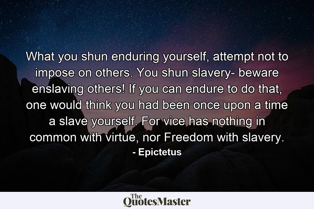 What you shun enduring yourself, attempt not to impose on others. You shun slavery- beware enslaving others! If you can endure to do that, one would think you had been once upon a time a slave yourself. For vice has nothing in common with virtue, nor Freedom with slavery. - Quote by Epictetus