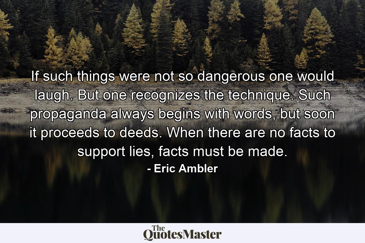 If such things were not so dangerous one would laugh. But one recognizes the technique. Such propaganda always begins with words, but soon it proceeds to deeds. When there are no facts to support lies, facts must be made. - Quote by Eric Ambler