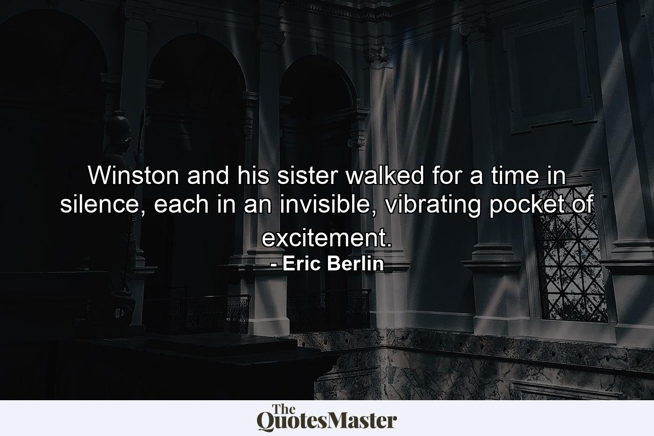 Winston and his sister walked for a time in silence, each in an invisible, vibrating pocket of excitement. - Quote by Eric Berlin