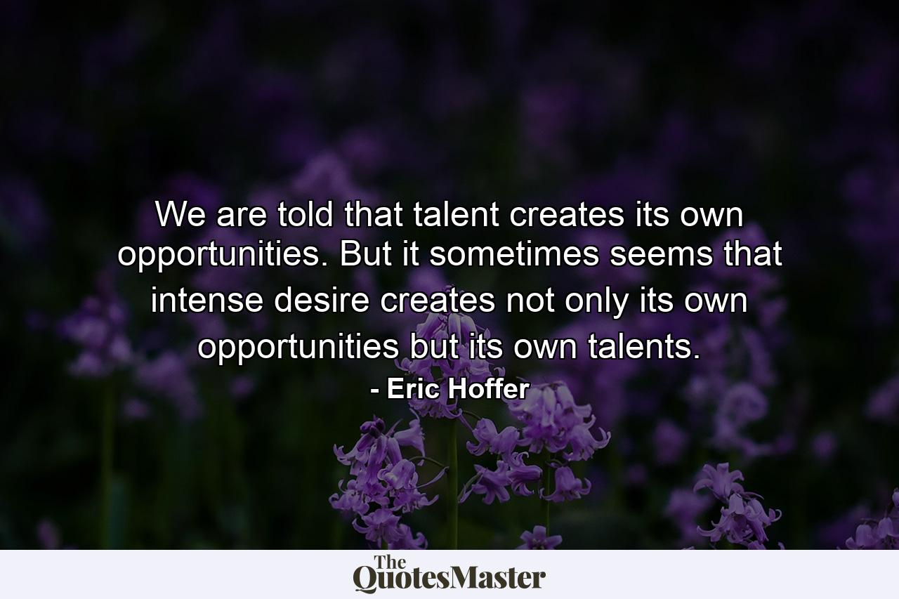 We are told that talent creates its own opportunities. But it sometimes seems that intense desire creates not only its own opportunities  but its own talents. - Quote by Eric Hoffer