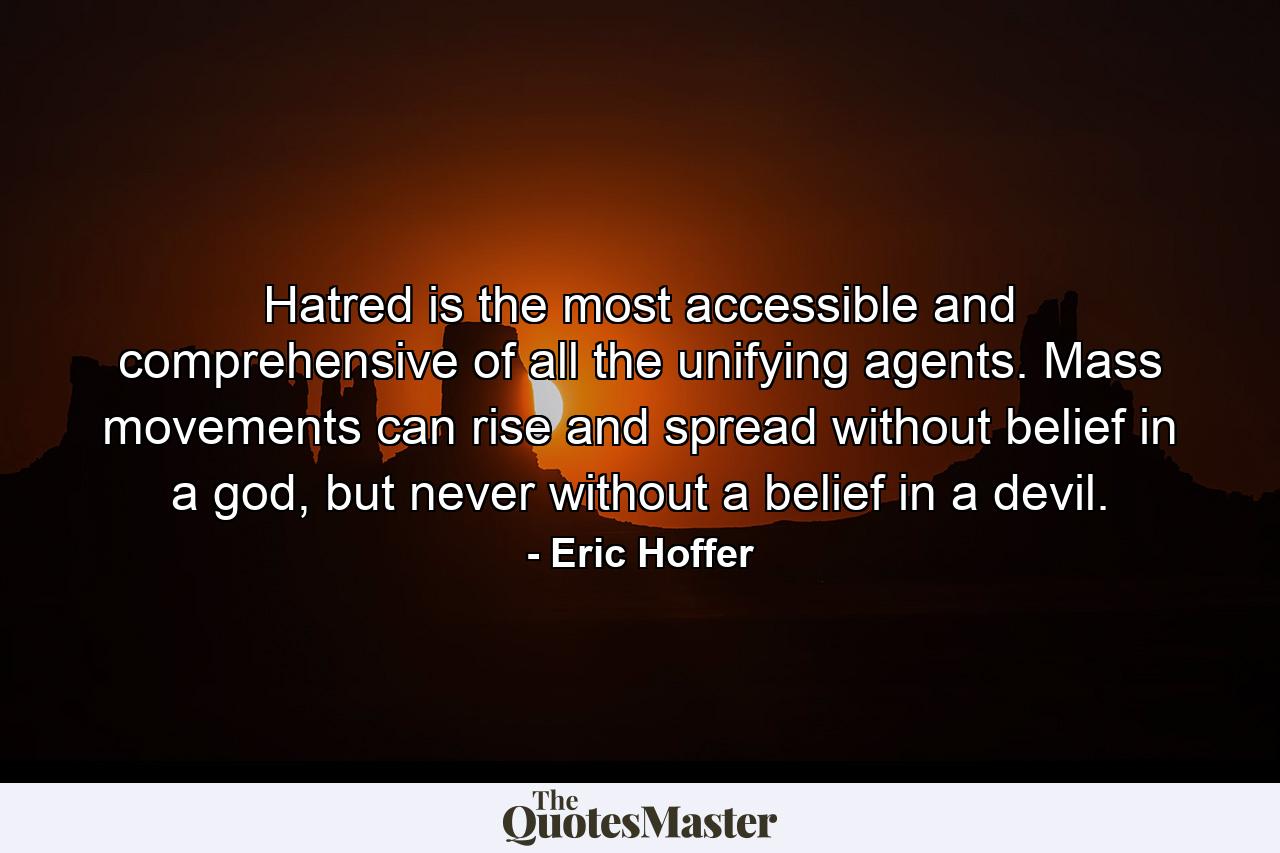 Hatred is the most accessible and comprehensive of all the unifying agents. Mass movements can rise and spread without belief in a god, but never without a belief in a devil. - Quote by Eric Hoffer