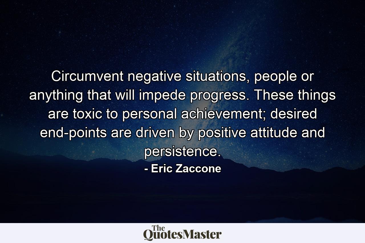 Circumvent negative situations, people or anything that will impede progress. These things are toxic to personal achievement; desired end-points are driven by positive attitude and persistence. - Quote by Eric Zaccone