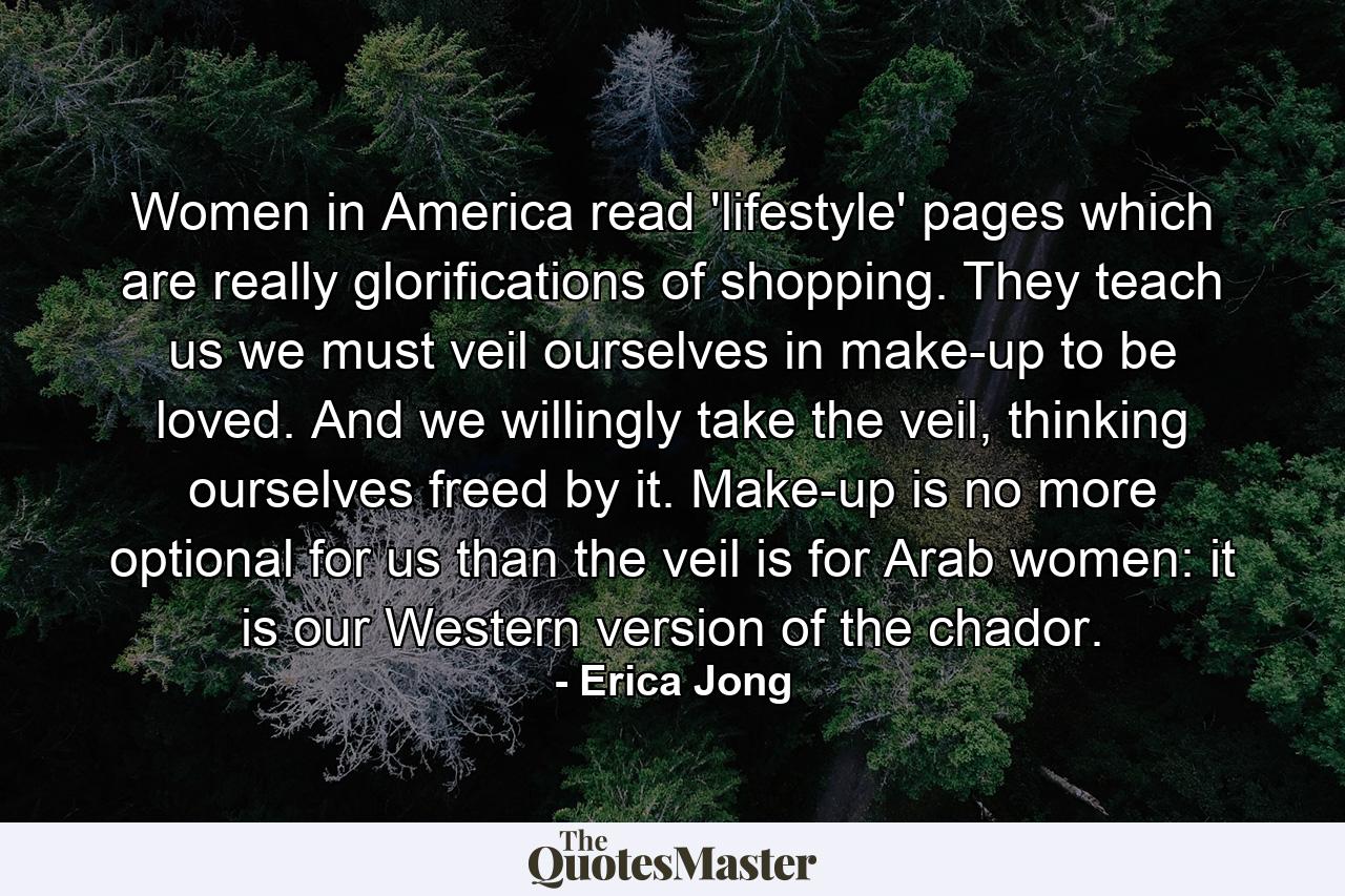 Women in America read 'lifestyle' pages which are really glorifications of shopping. They teach us we must veil ourselves in make-up to be loved. And we willingly take the veil, thinking ourselves freed by it. Make-up is no more optional for us than the veil is for Arab women: it is our Western version of the chador. - Quote by Erica Jong