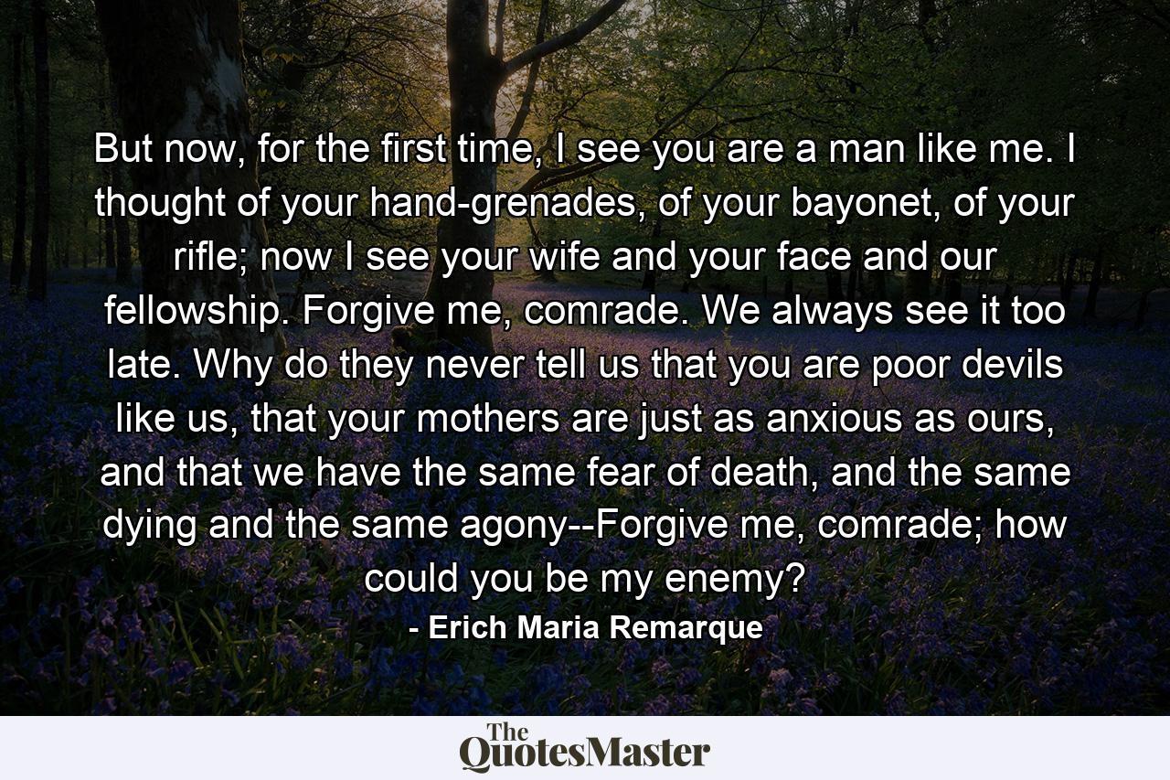 But now, for the first time, I see you are a man like me. I thought of your hand-grenades, of your bayonet, of your rifle; now I see your wife and your face and our fellowship. Forgive me, comrade. We always see it too late. Why do they never tell us that you are poor devils like us, that your mothers are just as anxious as ours, and that we have the same fear of death, and the same dying and the same agony--Forgive me, comrade; how could you be my enemy? - Quote by Erich Maria Remarque