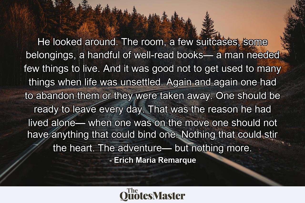 He looked around. The room, a few suitcases, some belongings, a handful of well-read books— a man needed few things to live. And it was good not to get used to many things when life was unsettled. Again and again one had to abandon them or they were taken away. One should be ready to leave every day. That was the reason he had lived alone— when one was on the move one should not have anything that could bind one. Nothing that could stir the heart. The adventure— but nothing more. - Quote by Erich Maria Remarque