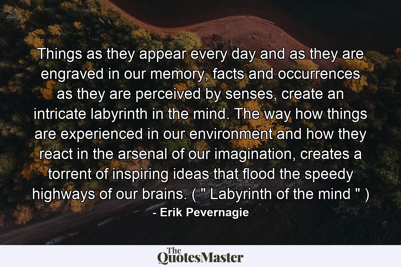 Things as they appear every day and as they are engraved in our memory, facts and occurrences as they are perceived by senses, create an intricate labyrinth in the mind. The way how things are experienced in our environment and how they react in the arsenal of our imagination, creates a torrent of inspiring ideas that flood the speedy highways of our brains. ( 