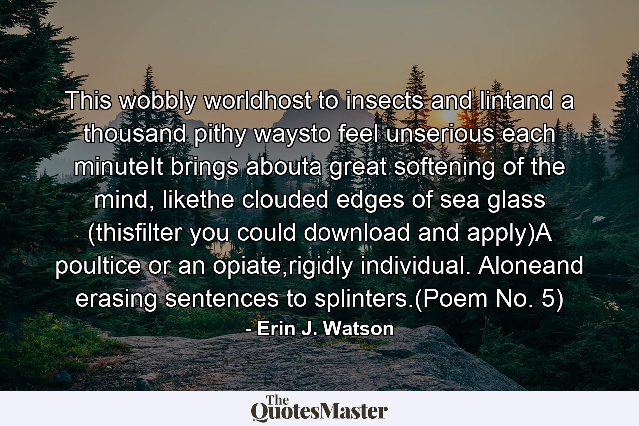 This wobbly worldhost to insects and lintand a thousand pithy waysto feel unserious each minuteIt brings abouta great softening of the mind, likethe clouded edges of sea glass (thisfilter you could download and apply)A poultice or an opiate,rigidly individual. Aloneand erasing sentences to splinters.(Poem No. 5) - Quote by Erin J. Watson