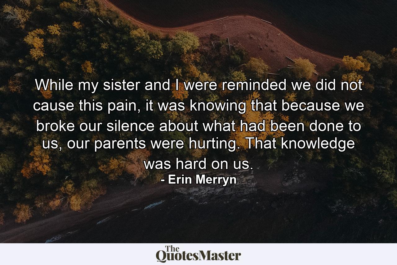 While my sister and I were reminded we did not cause this pain, it was knowing that because we broke our silence about what had been done to us, our parents were hurting. That knowledge was hard on us. - Quote by Erin Merryn