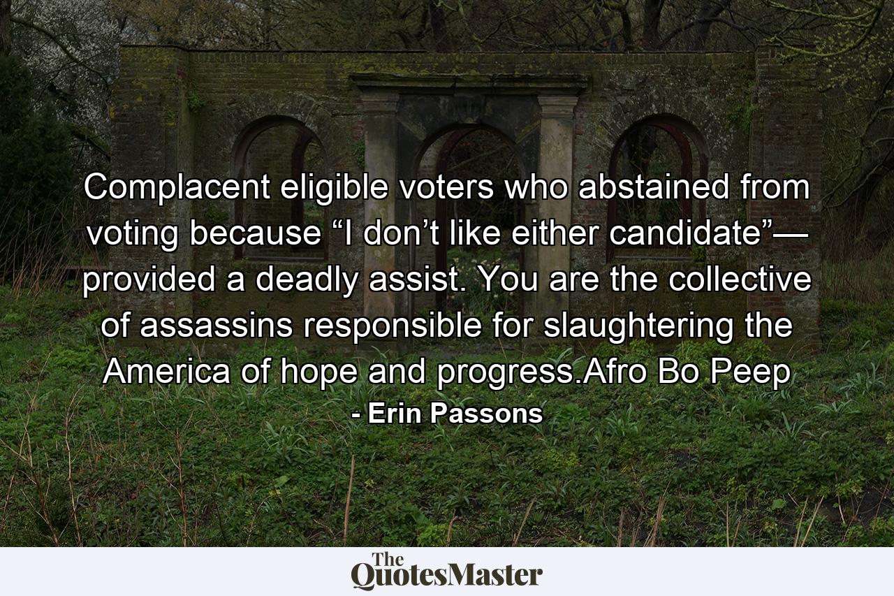 Complacent eligible voters who abstained from voting because “I don’t like either candidate”— provided a deadly assist. You are the collective of assassins responsible for slaughtering the America of hope and progress.Afro Bo Peep - Quote by Erin Passons