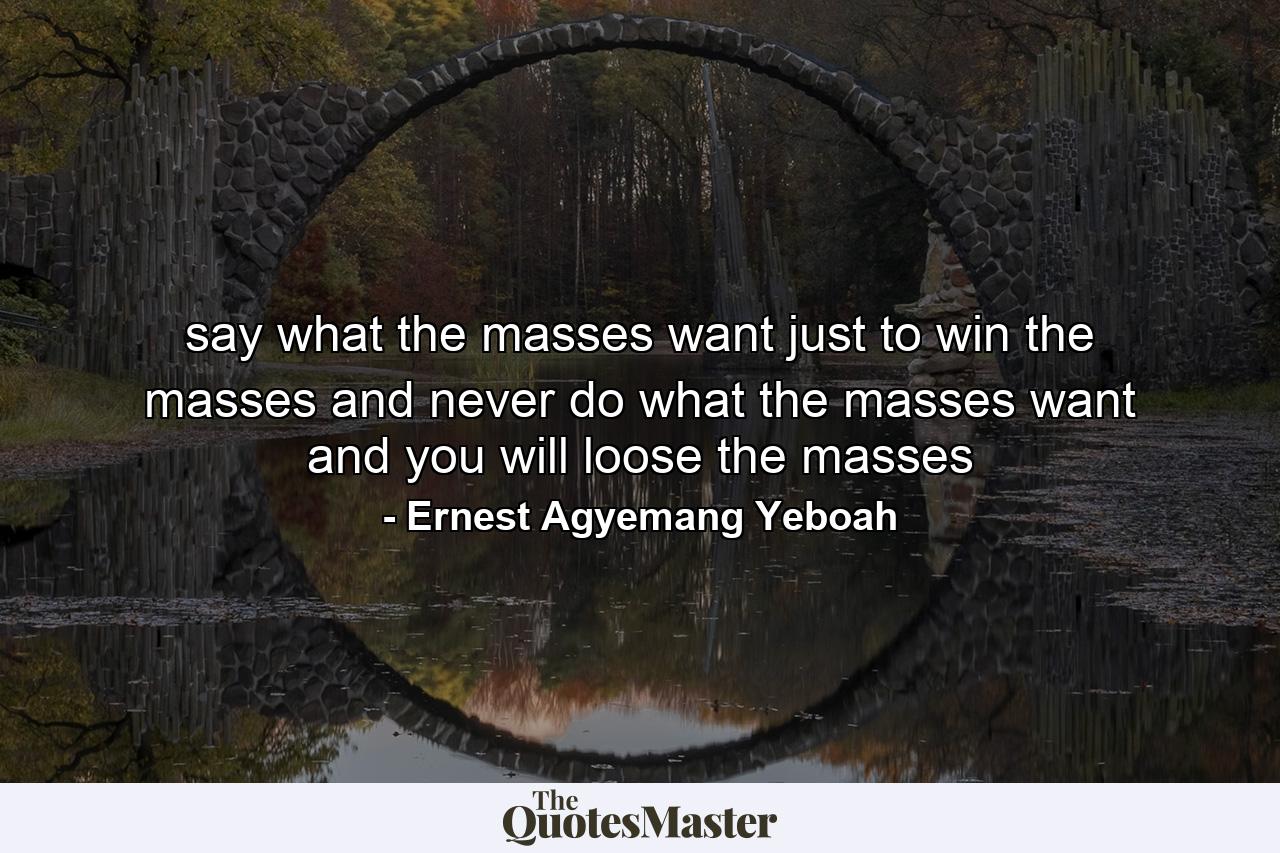 say what the masses want just to win the masses and never do what the masses want and you will loose the masses - Quote by Ernest Agyemang Yeboah