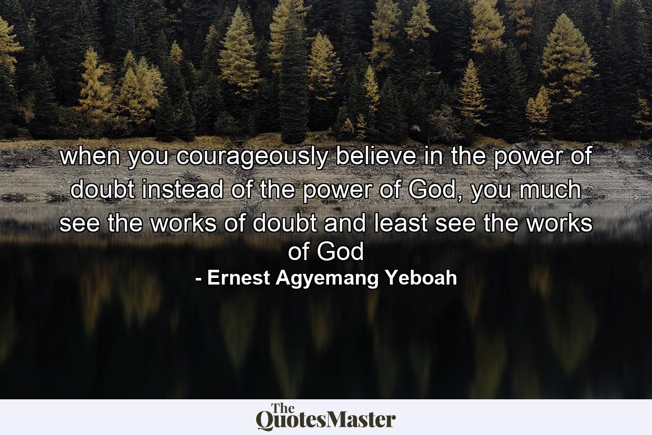 when you courageously believe in the power of doubt instead of the power of God, you much see the works of doubt and least see the works of God - Quote by Ernest Agyemang Yeboah