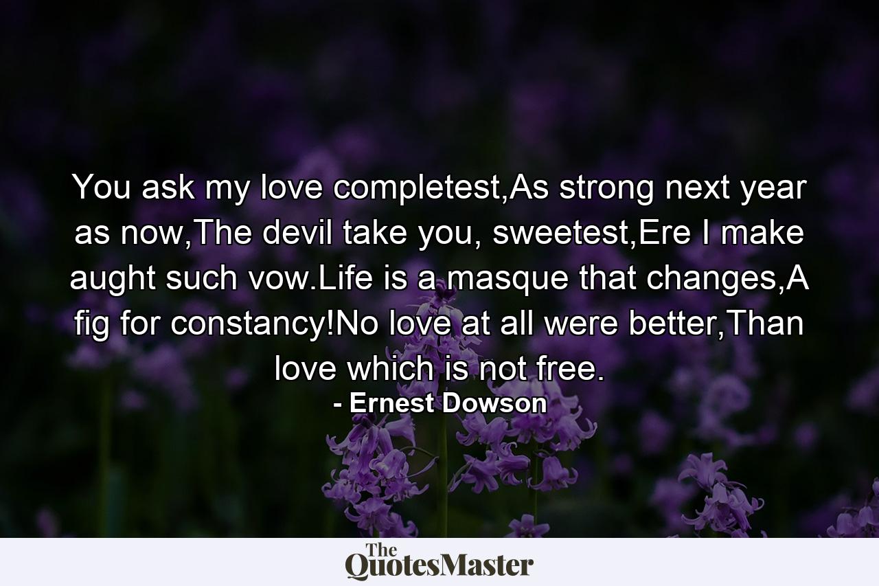 You ask my love completest,As strong next year as now,The devil take you, sweetest,Ere I make aught such vow.Life is a masque that changes,A fig for constancy!No love at all were better,Than love which is not free. - Quote by Ernest Dowson