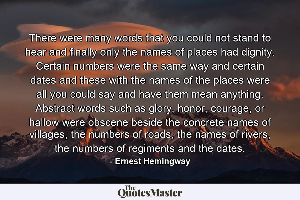 There were many words that you could not stand to hear and finally only the names of places had dignity. Certain numbers were the same way and certain dates and these with the names of the places were all you could say and have them mean anything. Abstract words such as glory, honor, courage, or hallow were obscene beside the concrete names of villages, the numbers of roads, the names of rivers, the numbers of regiments and the dates. - Quote by Ernest Hemingway