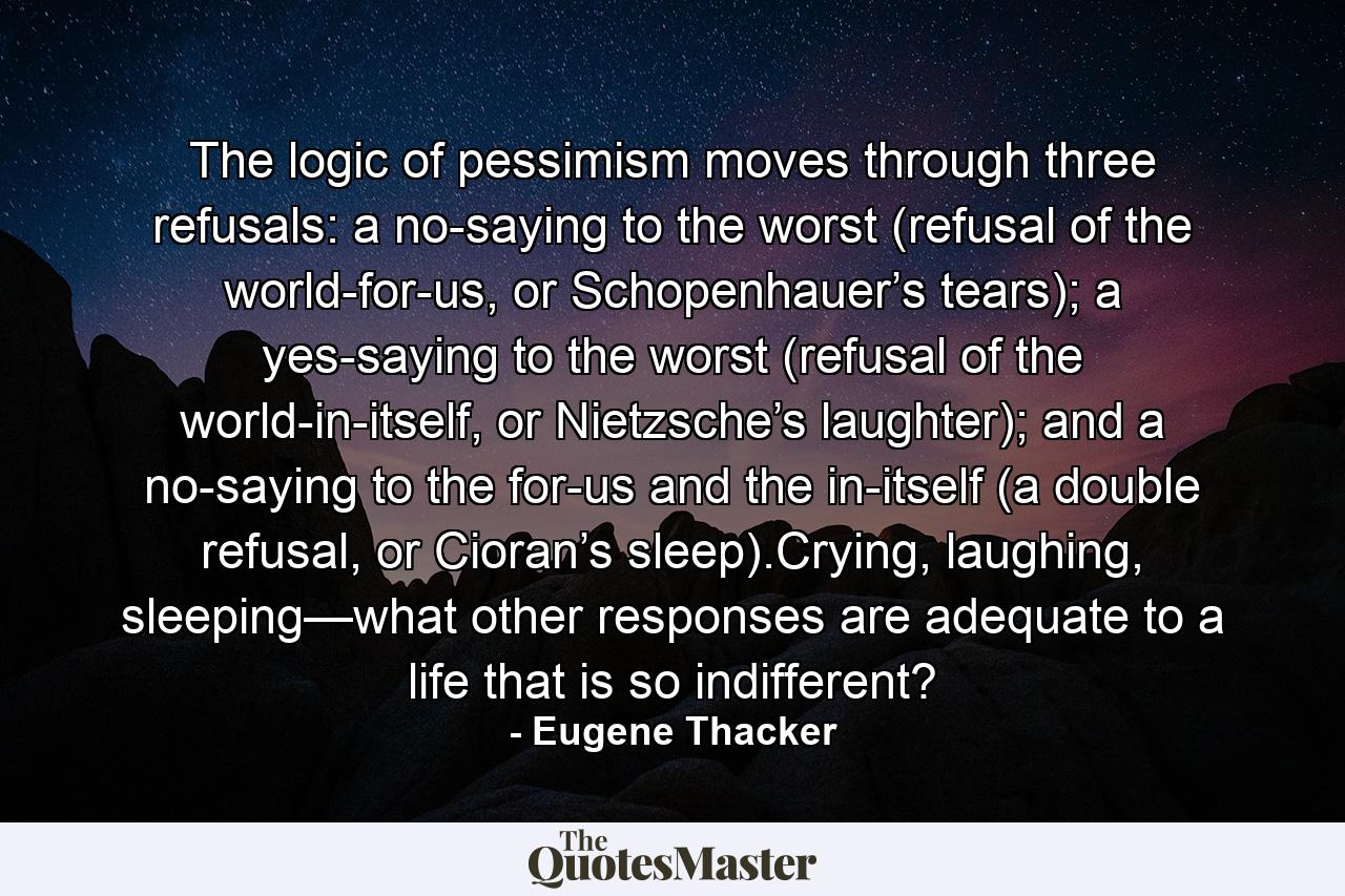 The logic of pessimism moves through three refusals: a no-saying to the worst (refusal of the world-for-us, or Schopenhauer’s tears); a yes-saying to the worst (refusal of the world-in-itself, or Nietzsche’s laughter); and a no-saying to the for-us and the in-itself (a double refusal, or Cioran’s sleep).Crying, laughing, sleeping—what other responses are adequate to a life that is so indifferent? - Quote by Eugene Thacker