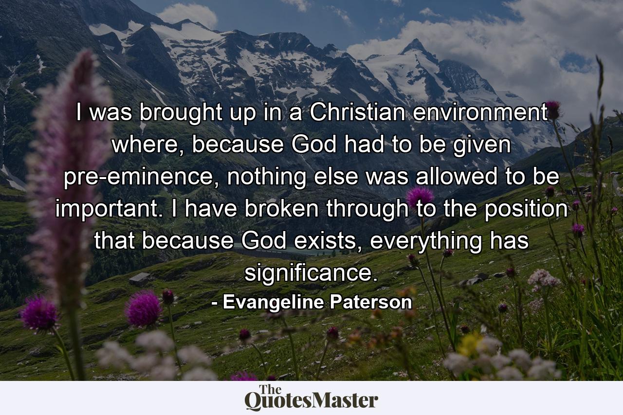 I was brought up in a Christian environment where, because God had to be given pre-eminence, nothing else was allowed to be important. I have broken through to the position that because God exists, everything has significance. - Quote by Evangeline Paterson