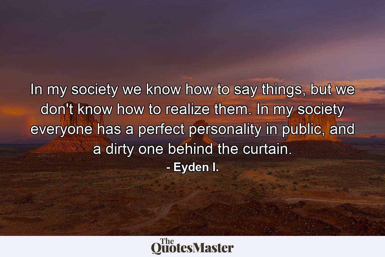 In my society we know how to say things, but we don't know how to realize them. In my society everyone has a perfect personality in public, and a dirty one behind the curtain. - Quote by Eyden I.