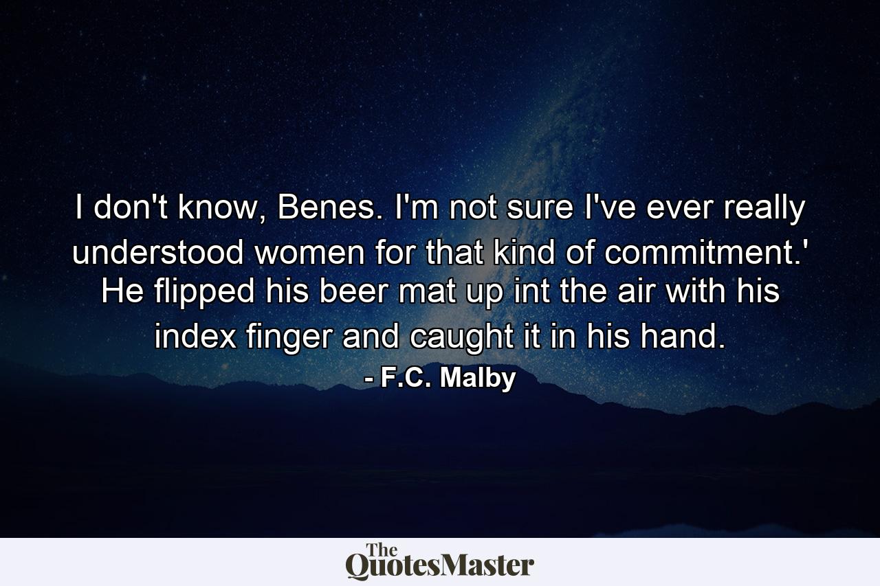 I don't know, Benes. I'm not sure I've ever really understood women for that kind of commitment.' He flipped his beer mat up int the air with his index finger and caught it in his hand. - Quote by F.C. Malby