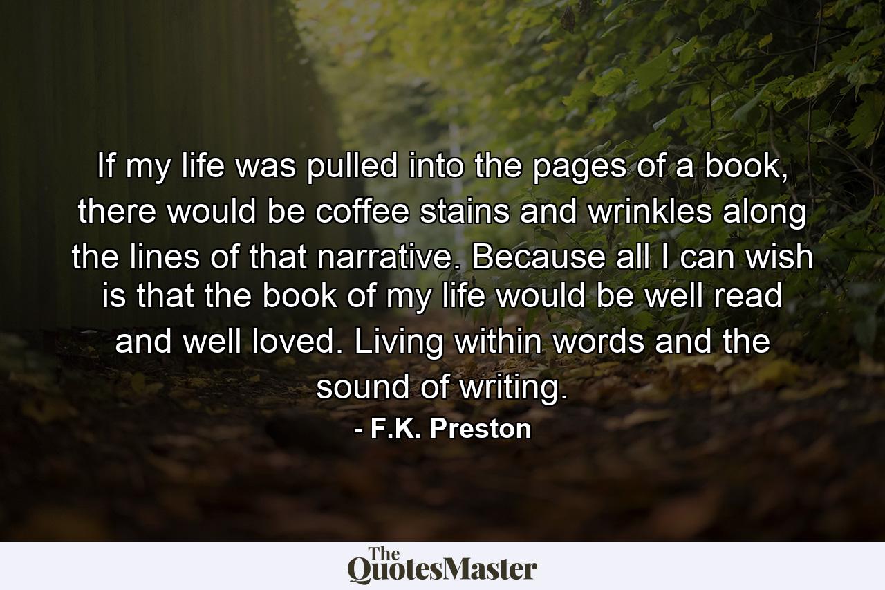 If my life was pulled into the pages of a book, there would be coffee stains and wrinkles along the lines of that narrative. Because all I can wish is that the book of my life would be well read and well loved. Living within words and the sound of writing. - Quote by F.K. Preston