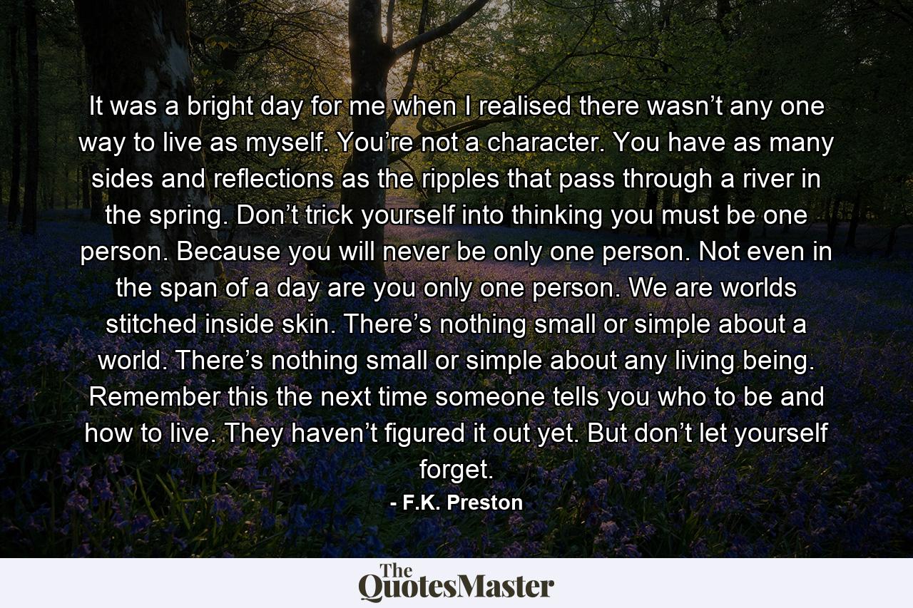 It was a bright day for me when I realised there wasn’t any one way to live as myself. You’re not a character. You have as many sides and reflections as the ripples that pass through a river in the spring. Don’t trick yourself into thinking you must be one person. Because you will never be only one person. Not even in the span of a day are you only one person. We are worlds stitched inside skin. There’s nothing small or simple about a world. There’s nothing small or simple about any living being. Remember this the next time someone tells you who to be and how to live. They haven’t figured it out yet. But don’t let yourself forget. - Quote by F.K. Preston