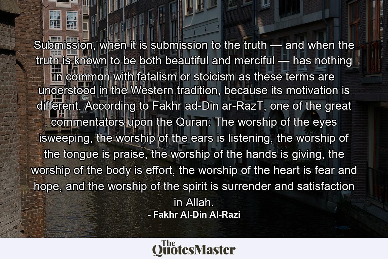 Submission, when it is submission to the truth — and when the truth is known to be both beautiful and merciful — has nothing in common with fatalism or stoicism as these terms are understood in the Western tradition, because its motivation is different. According to Fakhr ad-Din ar-RazT, one of the great commentators upon the Quran: The worship of the eyes isweeping, the worship of the ears is listening, the worship of the tongue is praise, the worship of the hands is giving, the worship of the body is effort, the worship of the heart is fear and hope, and the worship of the spirit is surrender and satisfaction in Allah. - Quote by Fakhr Al-Din Al-Razi