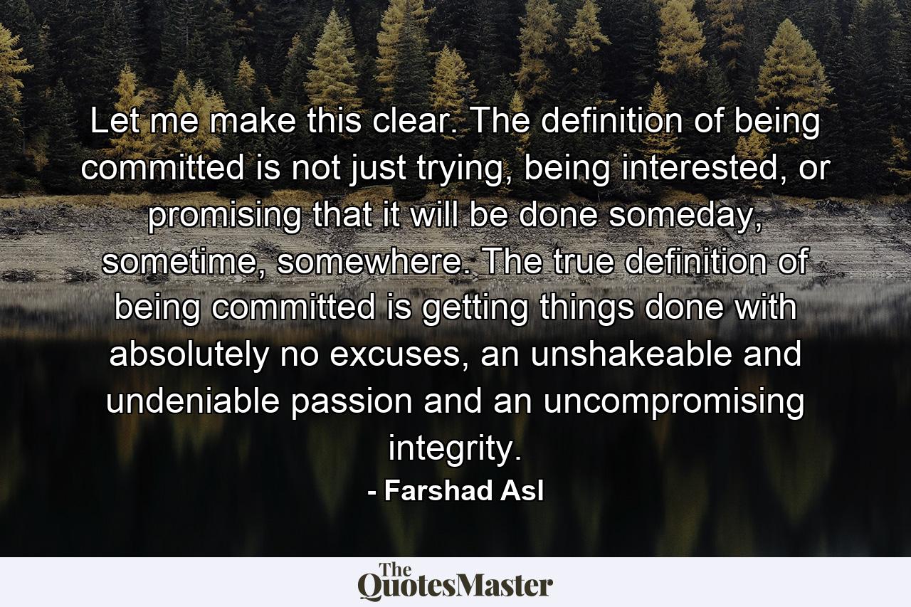 Let me make this clear. The definition of being committed is not just trying, being interested, or promising that it will be done someday, sometime, somewhere. The true definition of being committed is getting things done with absolutely no excuses, an unshakeable and undeniable passion and an uncompromising integrity. - Quote by Farshad Asl