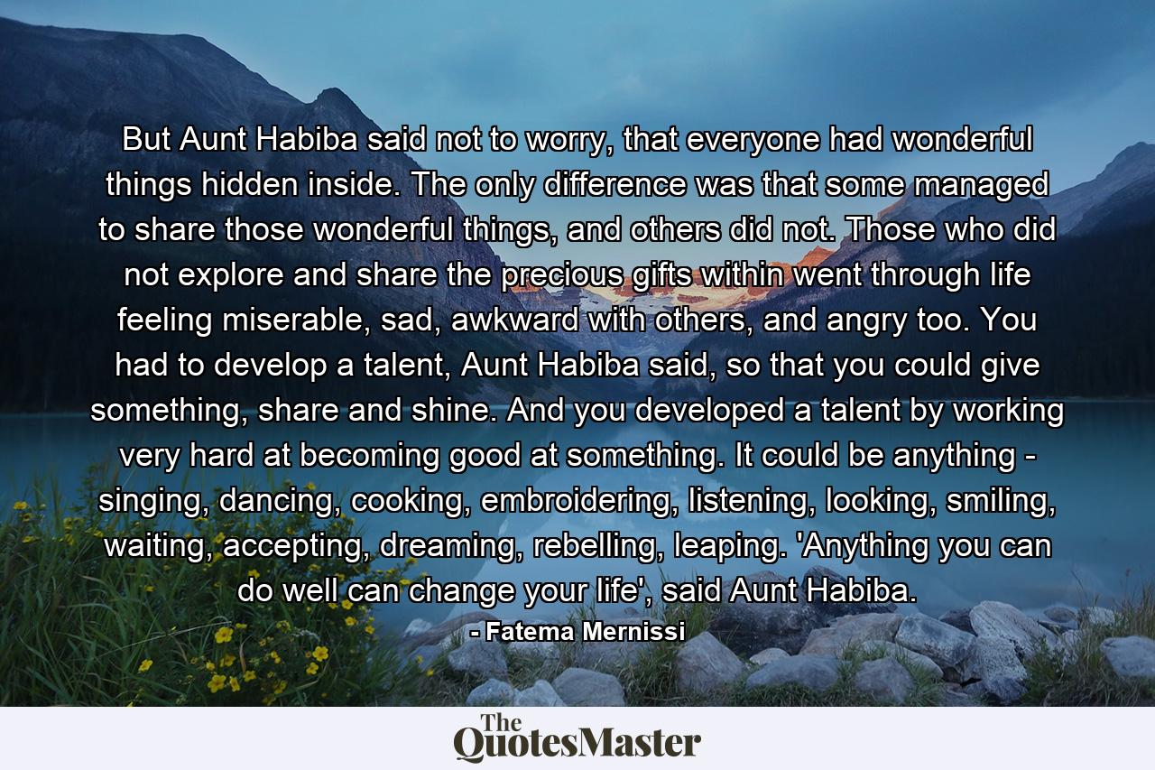 But Aunt Habiba said not to worry, that everyone had wonderful things hidden inside. The only difference was that some managed to share those wonderful things, and others did not. Those who did not explore and share the precious gifts within went through life feeling miserable, sad, awkward with others, and angry too. You had to develop a talent, Aunt Habiba said, so that you could give something, share and shine. And you developed a talent by working very hard at becoming good at something. It could be anything - singing, dancing, cooking, embroidering, listening, looking, smiling, waiting, accepting, dreaming, rebelling, leaping. 'Anything you can do well can change your life', said Aunt Habiba. - Quote by Fatema Mernissi