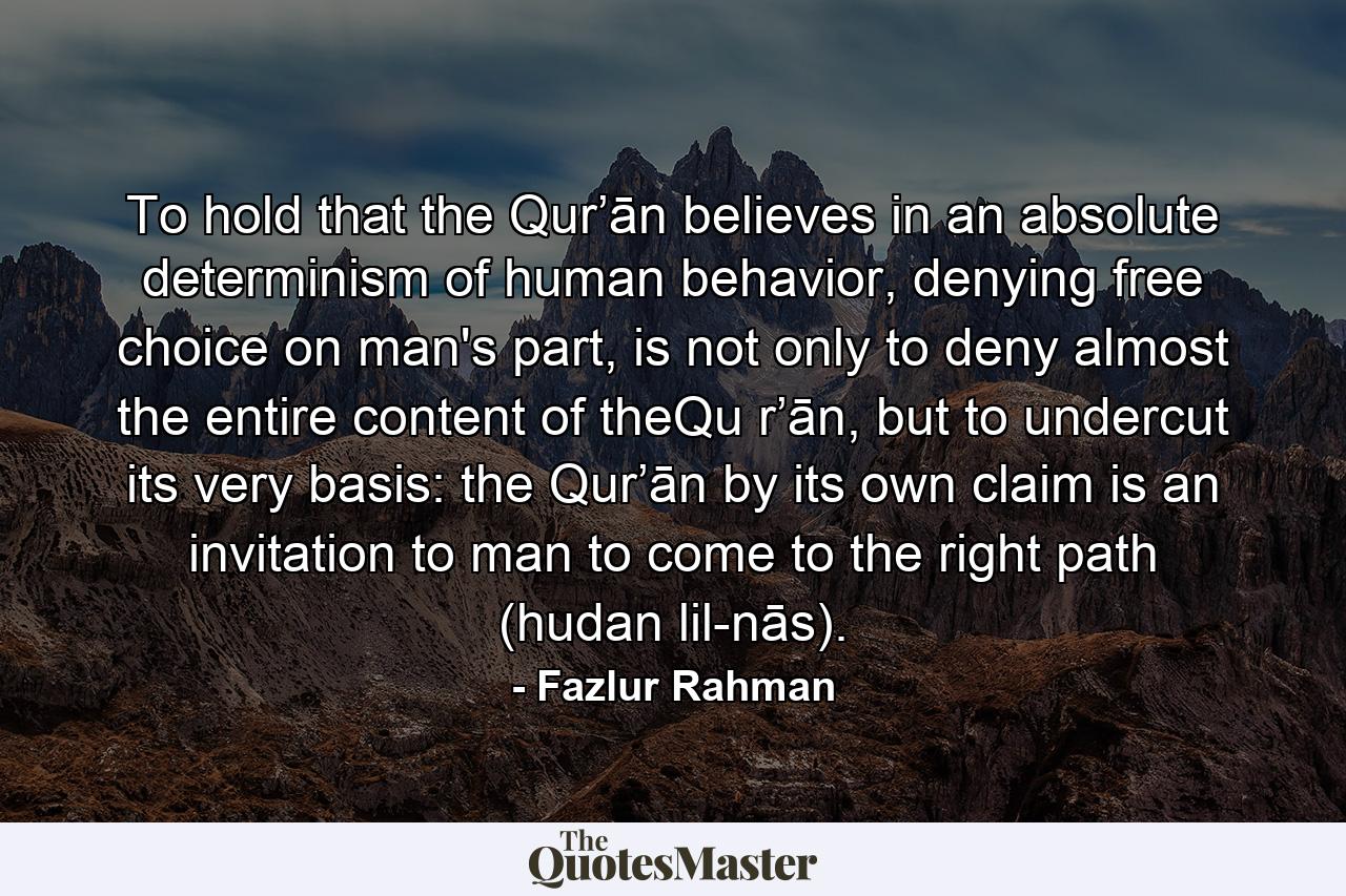 To hold that the Qur’ān believes in an absolute determinism of human behavior, denying free choice on man's part, is not only to deny almost the entire content of theQu r’ān, but to undercut its very basis: the Qur’ān by its own claim is an invitation to man to come to the right path (hudan lil-nās). - Quote by Fazlur Rahman