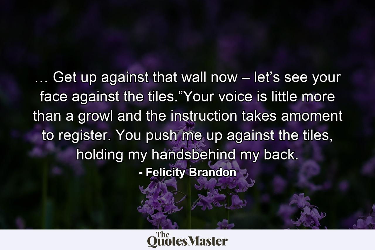 … Get up against that wall now – let’s see your face against the tiles.”Your voice is little more than a growl and the instruction takes amoment to register. You push me up against the tiles, holding my handsbehind my back. - Quote by Felicity Brandon